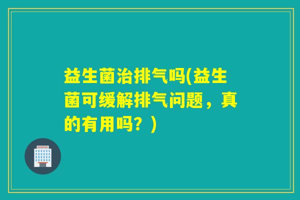 益生菌治排气吗(益生菌可缓解排气问题，真的有用吗？)