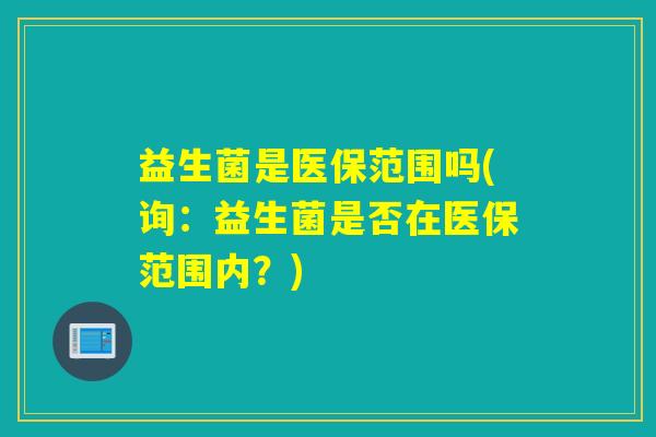 益生菌是医保范围吗(询:益生菌是否在医保范围内?) 益生菌是医保范围吗(询:益生菌是否在医保范围内?)