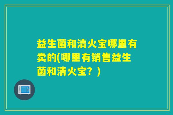 益生菌和清火宝哪里有卖的(哪里有销售益生菌和清火宝?) 益生菌和清火宝哪里有卖的(哪里有销售益生菌和清火宝?)