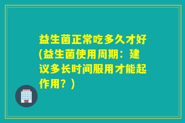 益生菌正常吃多久才好(益生菌使用周期：建议多长时间服用才能起作用？)