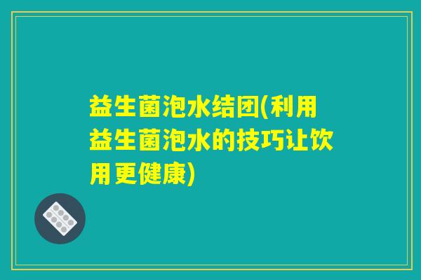 益生菌泡水结团(利用益生菌泡水的技巧让饮用更健康) 益生菌泡水结团(利用益生菌泡水的技巧让饮用更健康)