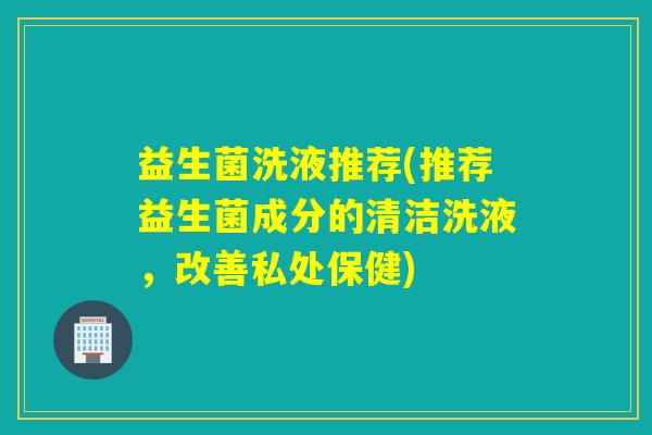 益生菌洗液推荐(推荐益生菌成分的清洁洗液，改善私处保健)