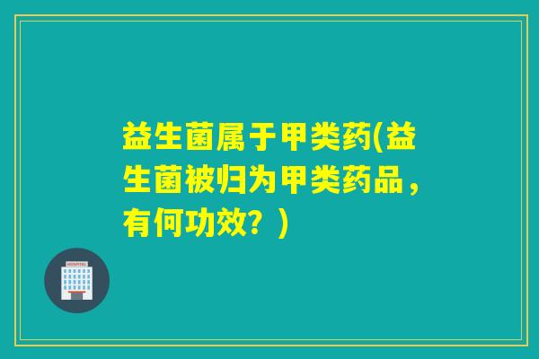益生菌属于甲类药(益生菌被归为甲类药品，有何功效？)