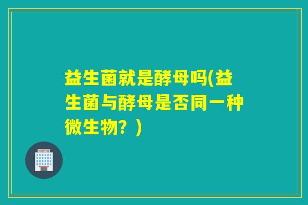 益生菌就是酵母吗(益生菌与酵母是否同一种微生物？)