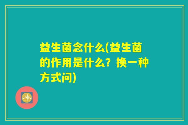 益生菌念什么(益生菌的作用是什么？换一种方式问)