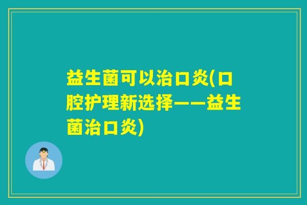 益生菌可以口炎(口腔护理新选择——益生菌口炎) 益生菌可以口炎(口腔护理新选择——益生菌口炎)