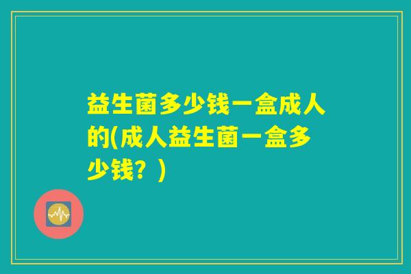 益生菌多少钱一盒成人的(成人益生菌一盒多少钱？)