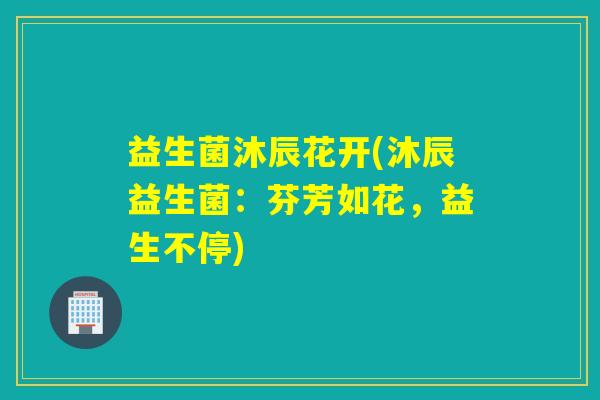 益生菌沐辰花开(沐辰益生菌:芬芳如花,益生不停) 益生菌沐辰花开(沐辰益生菌:芬芳如花,益生不停)
