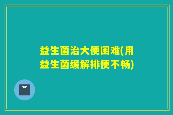 益生菌大便困难(用益生菌缓解排便不畅) 益生菌大便困难(用益生菌缓解排便不畅)