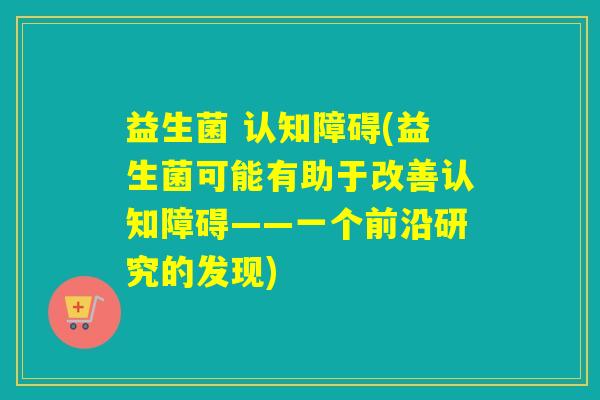 益生菌 认知障碍(益生菌可能有助于改善认知障碍——一个前沿研究的发现)