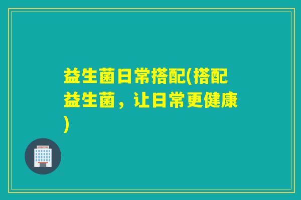 益生菌日常搭配(搭配益生菌,让日常更健康) 益生菌日常搭配(搭配益生菌,让日常更健康)