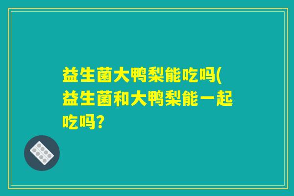 益生菌大鸭梨能吃吗(益生菌和大鸭梨能一起吃吗？