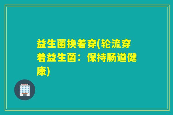 益生菌换着穿(轮流穿着益生菌:保持肠道健康) 益生菌换着穿(轮流穿着益生菌:保持肠道健康)