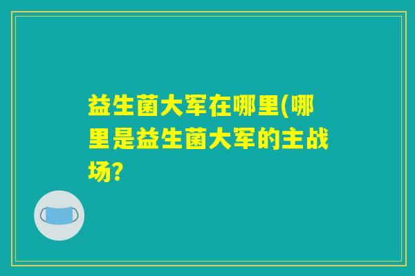益生菌大军在哪里(哪里是益生菌大军的主战场？