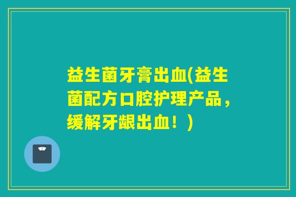 益生菌牙膏出血(益生菌配方口腔护理产品，缓解牙龈出血！)