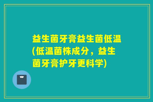 益生菌牙膏益生菌低温(低温菌株成分，益生菌牙膏护牙更科学)