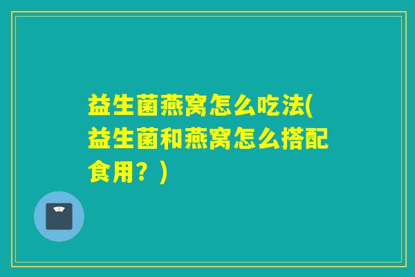 益生菌燕窝怎么吃法(益生菌和燕窝怎么搭配食用?) 益生菌燕窝怎么吃法(益生菌和燕窝怎么搭配食用?)