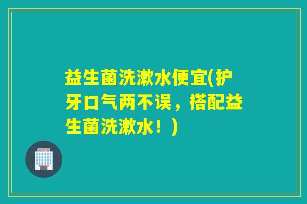 益生菌洗漱水便宜(护牙口气两不误，搭配益生菌洗漱水！)