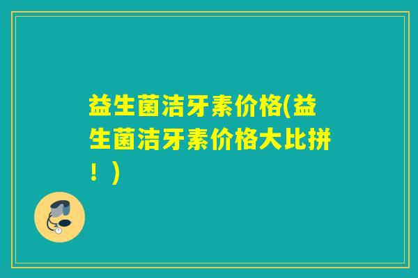 益生菌洁牙素价格(益生菌洁牙素价格大比拼!) 益生菌洁牙素价格(益生菌洁牙素价格大比拼!)