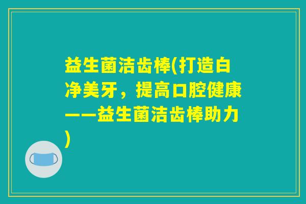 益生菌洁齿棒(打造白净美牙，提高口腔健康——益生菌洁齿棒助力)