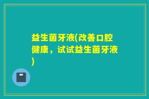 益生菌牙液(改善口腔健康，试试益生菌牙液)