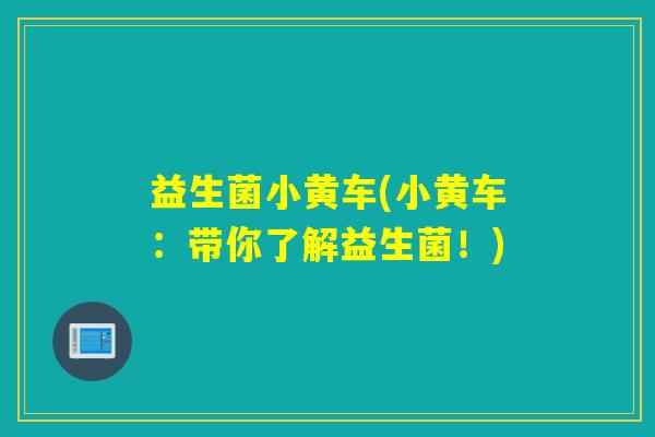 益生菌小黄车(小黄车:带你了解益生菌!) 益生菌小黄车(小黄车:带你了解益生菌!)