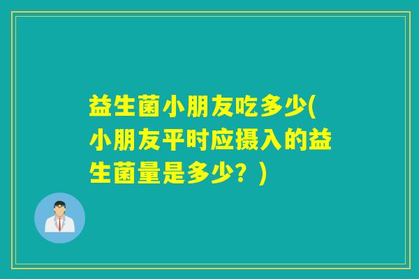 益生菌小朋友吃多少(小朋友平时应摄入的益生菌量是多少？)