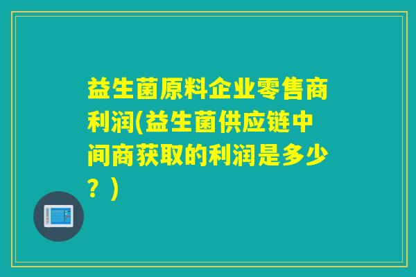 益生菌原料企业零售商利润(益生菌供应链中间商获取的利润是多少？)