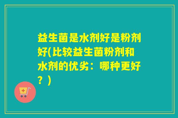 益生菌是水剂好是粉剂好(比较益生菌粉剂和水剂的优劣:哪种更好?) 益生菌是水剂好是粉剂好(比较益生菌粉剂和水剂的优劣:哪种更好?)