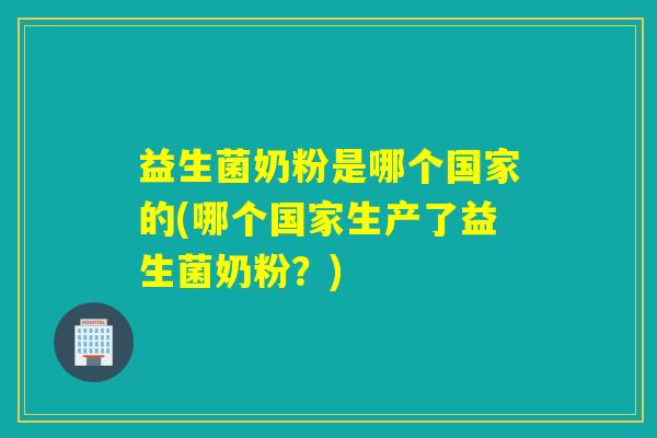 益生菌奶粉是哪个国家的(哪个国家生产了益生菌奶粉?) 益生菌奶粉是哪个国家的(哪个国家生产了益生菌奶粉?)