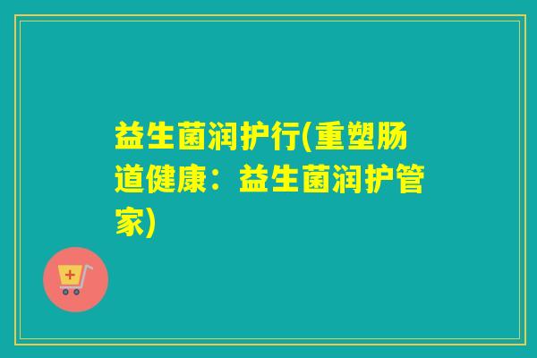 益生菌润护行(重塑肠道健康:益生菌润护管家) 益生菌润护行(重塑肠道健康:益生菌润护管家)