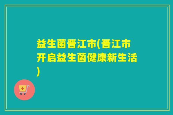 益生菌晋江市(晋江市开启益生菌健康新生活)
