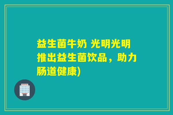 益生菌牛奶 光明光明推出益生菌饮品，助力肠道健康)