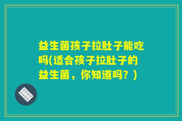 益生菌孩子拉肚子能吃吗(适合孩子拉肚子的益生菌，你知道吗？)