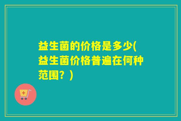益生菌的价格是多少(益生菌价格普遍在何种范围?) 益生菌的价格是多少(益生菌价格普遍在何种范围?)
