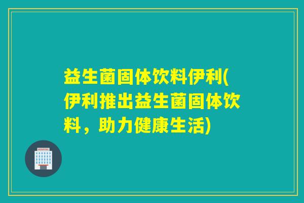 益生菌固体饮料伊利(伊利推出益生菌固体饮料，助力健康生活)