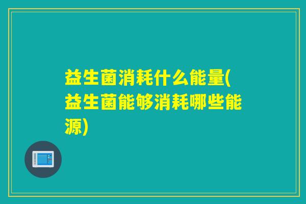 益生菌消耗什么能量(益生菌能够消耗哪些能源)