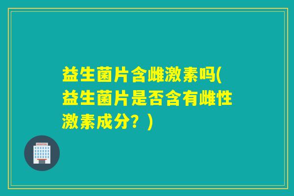益生菌片含雌激素吗(益生菌片是否含有雌性激素成分？)