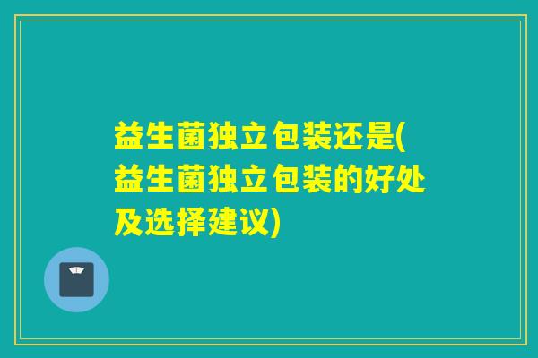 益生菌独立包装还是(益生菌独立包装的好处及选择建议)