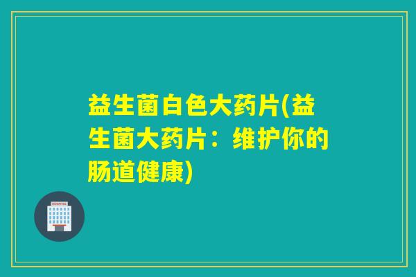 益生菌白色大药片(益生菌大药片：维护你的肠道健康)