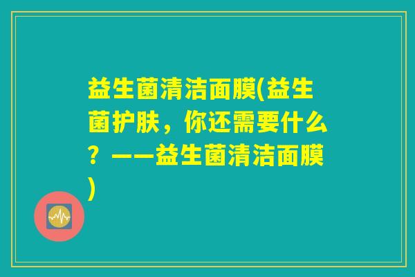 益生菌清洁面膜(益生菌护肤，你还需要什么？——益生菌清洁面膜)