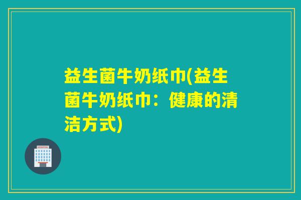 益生菌牛奶纸巾(益生菌牛奶纸巾：健康的清洁方式)