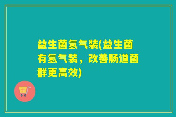 益生菌氢气装(益生菌有氢气装，改善肠道菌群更高效)