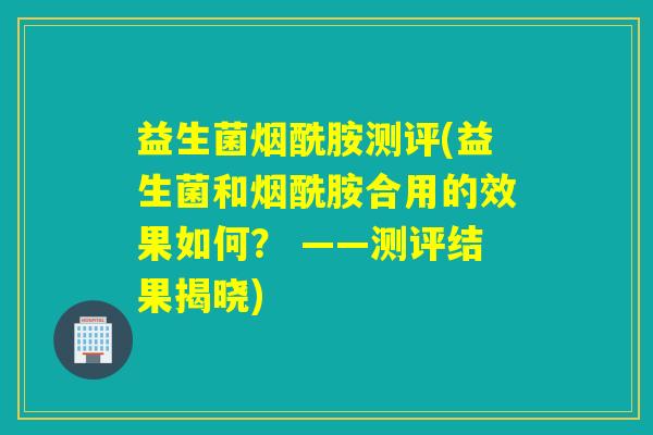 益生菌烟酰胺测评(益生菌和烟酰胺合用的效果如何？ ——测评结果揭晓)