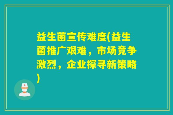 益生菌宣传难度(益生菌推广艰难，市场竞争激烈，企业探寻新策略)