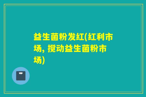 益生菌粉发红(红利市场, 搅动益生菌粉市场)