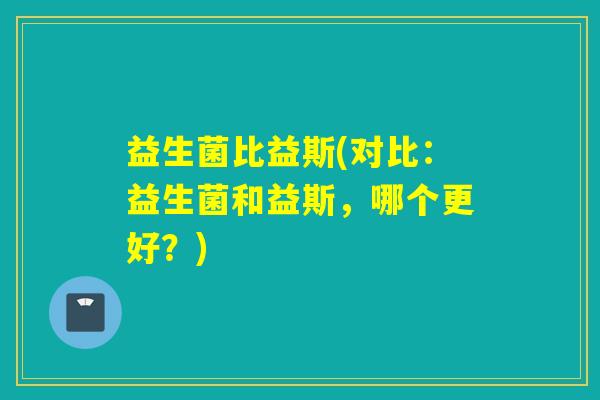 益生菌比益斯(对比:益生菌和益斯,哪个更好?) 益生菌比益斯(对比:益生菌和益斯,哪个更好?)
