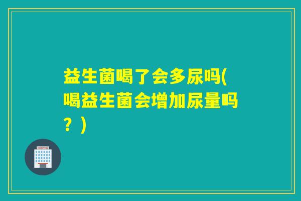 益生菌喝了会多尿吗(喝益生菌会增加尿量吗？)