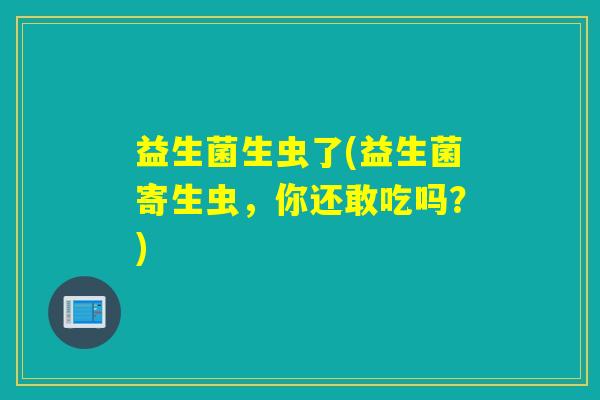 益生菌生虫了(益生菌寄生虫,你还敢吃吗?) 益生菌生虫了(益生菌寄生虫,你还敢吃吗?)