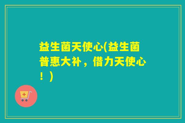 益生菌天使心(益生菌普惠大补，借力天使心！)